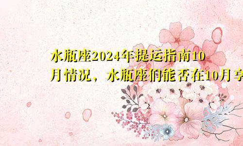 水瓶座2024年提运指南10月情况,水瓶座们能否在10月享受财富的满满回报