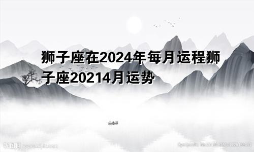 狮子座在2024年每月运程狮子座20214月运势