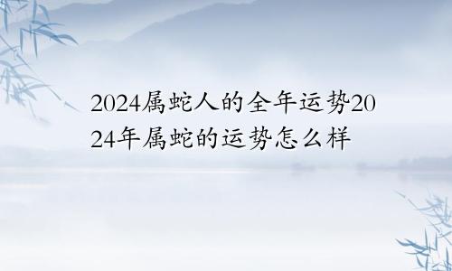 2024属蛇人的全年运势2024年属蛇的运势怎么样