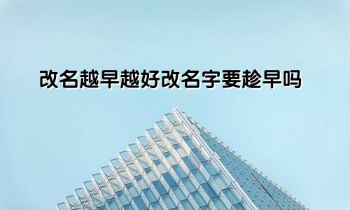 改名越早越好改名字要趁早吗