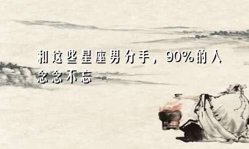 和这些星座男分手,90%的人念念不忘