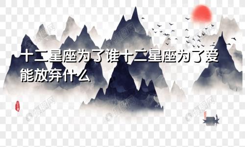 十二星座为了谁十二星座为了爱能放弃什么
