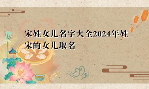 宋姓女儿名字大全2024年姓宋的女儿取名