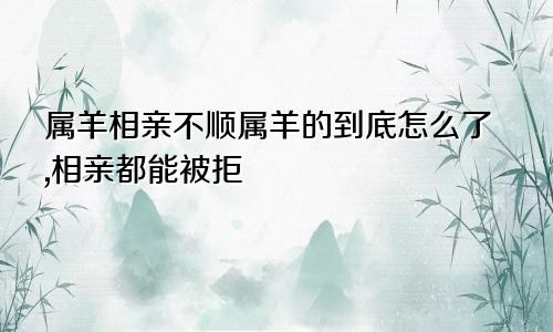 属羊相亲不顺属羊的到底怎么了,相亲都能被拒