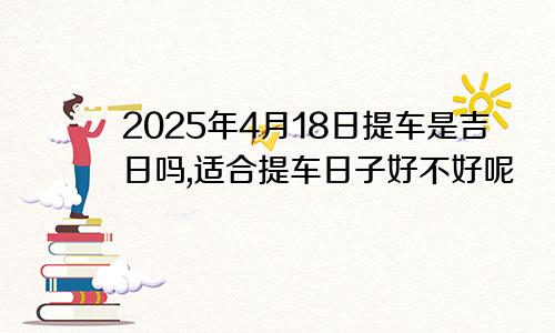 2025年4月18日提车是吉日吗,适合提车日子好不好呢