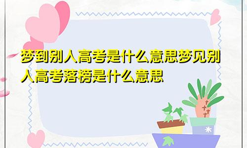 梦到别人高考是什么意思梦见别人高考落榜是什么意思
