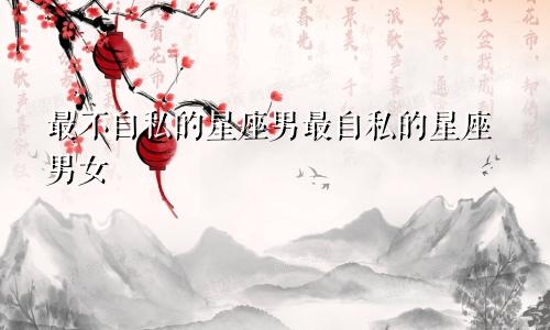 最不自私的星座男最自私的星座男女
