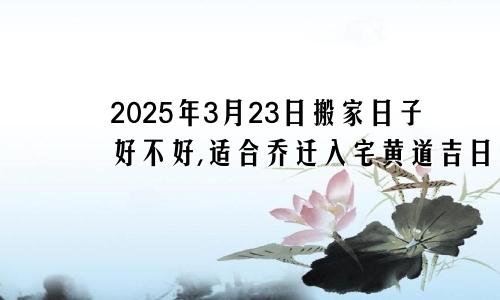 2025年3月23日搬家日子好不好,适合乔迁入宅黄道吉日吗