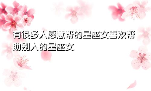 有很多人愿意帮的星座女喜欢帮助别人的星座女
