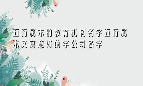 五行属木的教育机构名字五行属木又寓意好的字公司名字