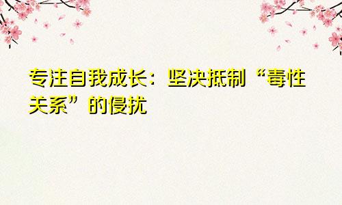 专注自我成长:坚决抵制“毒性关系”的侵扰