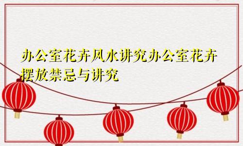 办公室花卉风水讲究办公室花卉摆放禁忌与讲究