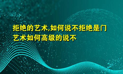 拒绝的艺术,如何说不拒绝是门艺术如何高级的说不