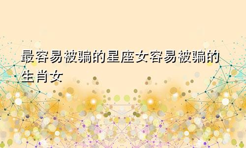 最容易被骗的星座女容易被骗的生肖女