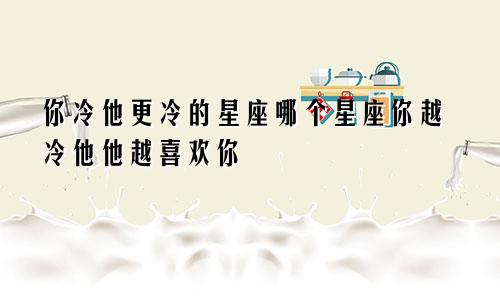 你冷他更冷的星座哪个星座你越冷他他越喜欢你