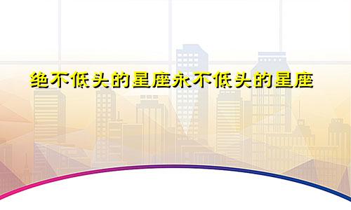 绝不低头的星座永不低头的星座