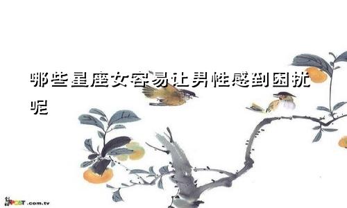 哪些星座女容易让男性感到困扰呢