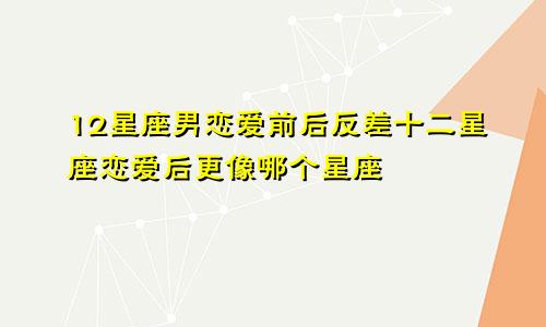 12星座男恋爱前后反差十二星座恋爱后更像哪个星座
