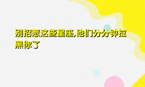 别招惹这些星座,他们分分钟拉黑你了