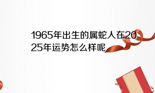 1965年出生的属蛇人在2025年运势怎么样呢