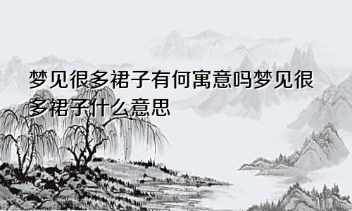 梦见很多裙子有何寓意吗梦见很多裙子什么意思