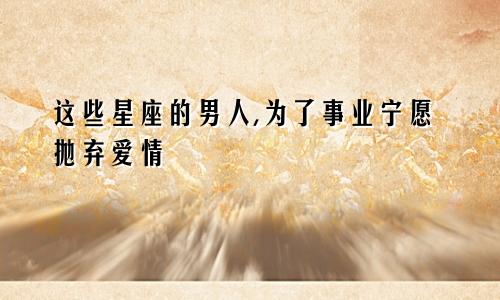 这些星座的男人,为了事业宁愿抛弃爱情