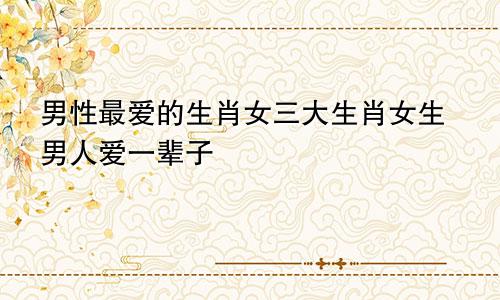 男性最爱的生肖女三大生肖女生男人爱一辈子