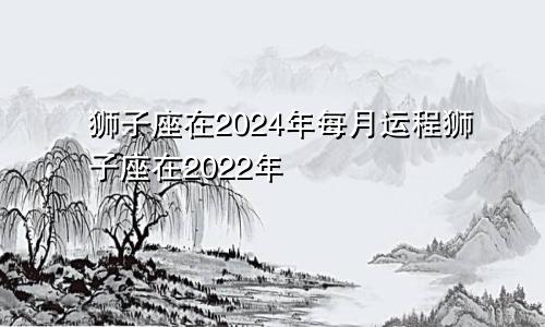 狮子座在2024年每月运程狮子座在2022年