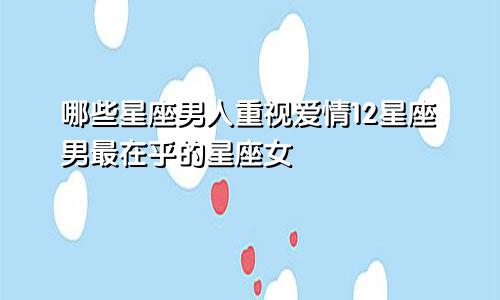 哪些星座男人重视爱情12星座男最在乎的星座女