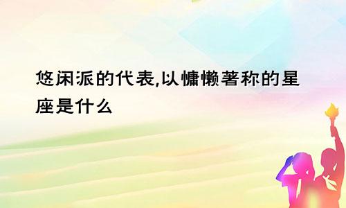 悠闲派的代表,以慵懒著称的星座是什么