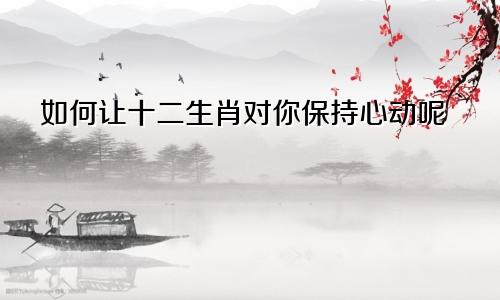 如何让十二生肖对你保持心动呢