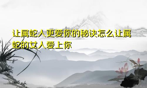 让属蛇人更爱你的秘诀怎么让属蛇的女人爱上你