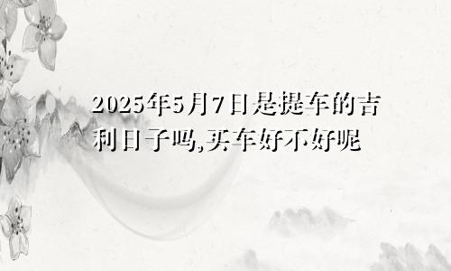 2025年5月7日是提车的吉利日子吗,买车好不好呢