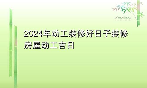 2024年动工装修好日子装修房屋动工吉日