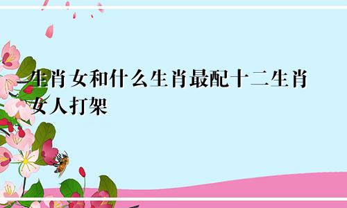 生肖女和什么生肖最配十二生肖女人打架