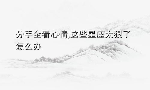 分手全看心情,这些星座太狠了怎么办