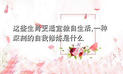 这些生肖更适宜独自生活,一种深刻的自我修炼是什么